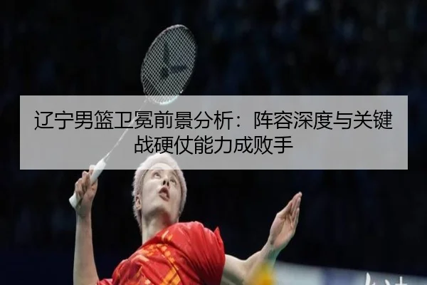 辽宁男篮卫冕前景分析：阵容深度与关键战硬仗能力成败手