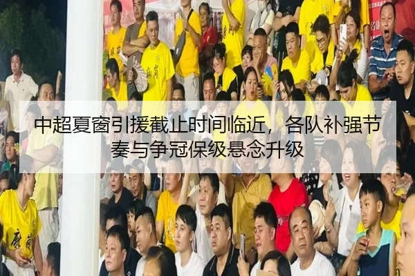 中超夏窗引援截止时间临近，各队补强节奏与争冠保级悬念升级