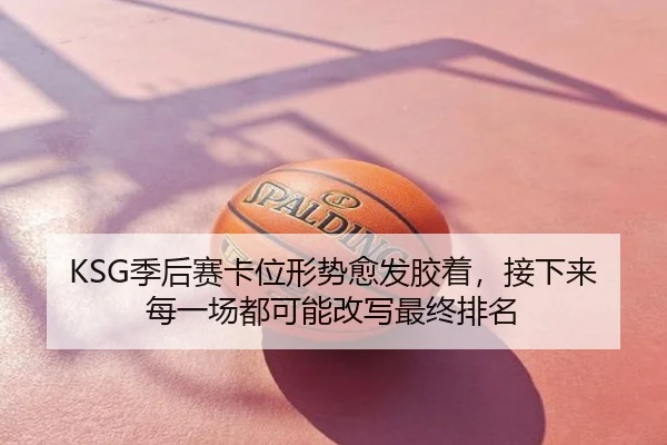 KSG季后赛卡位形势愈发胶着，接下来每一场都可能改写最终排名 - yobosports